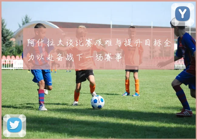 阿什拉夫谈比赛艰难与提升目标全力以赴备战下一场赛事