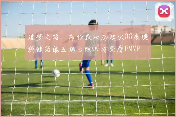 追梦之路：布伦森状态起伏OG表现稳健若能五场击败OG将荣膺FMVP