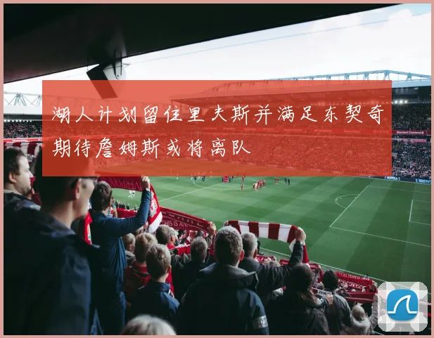 湖人计划留住里夫斯并满足东契奇期待詹姆斯或将离队