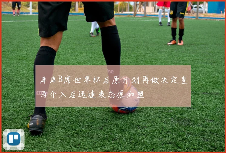 库库B席世界杯后原计划再做决定皇马介入后迅速表态愿加盟