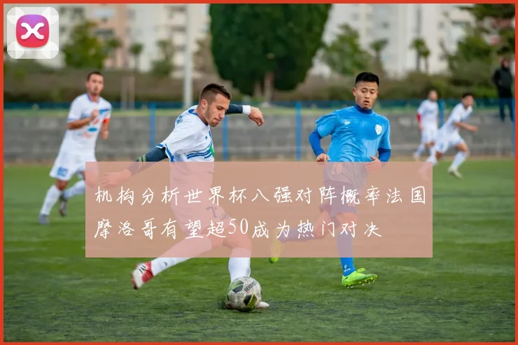 机构分析世界杯八强对阵概率法国摩洛哥有望超50成为热门对决