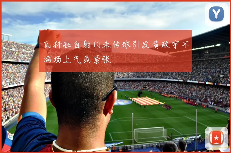瓦科独自射门未传球引发黄政宇不满场上气氛紧张