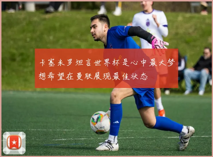 卡塞米罗坦言世界杯是心中最大梦想希望在曼联展现最佳状态