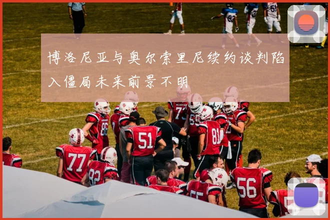 博洛尼亚与奥尔索里尼续约谈判陷入僵局未来前景不明