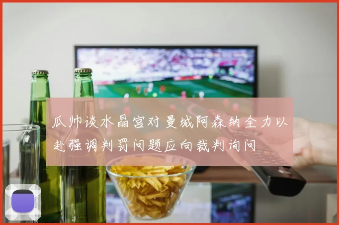 瓜帅谈水晶宫对曼城阿森纳全力以赴强调判罚问题应向裁判询问