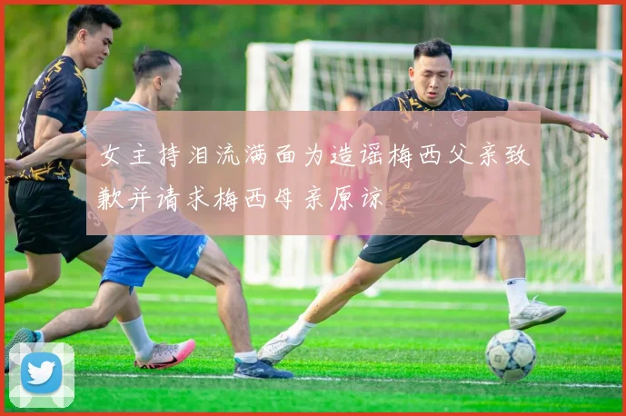 女主持泪流满面为造谣梅西父亲致歉并请求梅西母亲原谅