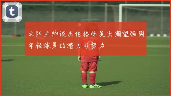 太阳主帅谈杰伦格林复出期望强调年轻球员的潜力与努力