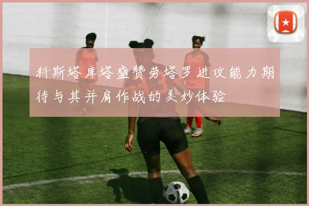 科斯塔库塔盛赞劳塔罗进攻能力期待与其并肩作战的美妙体验